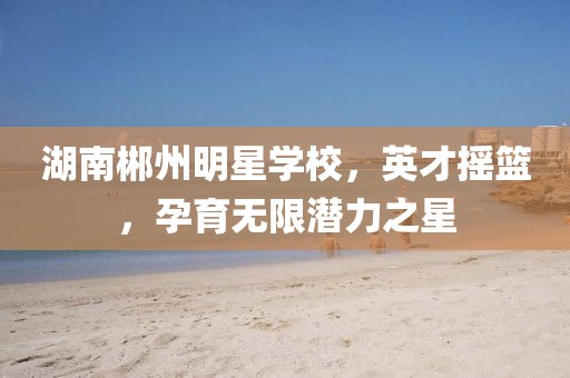 湖南郴州明星学校，英才摇篮，孕育无限潜力之星