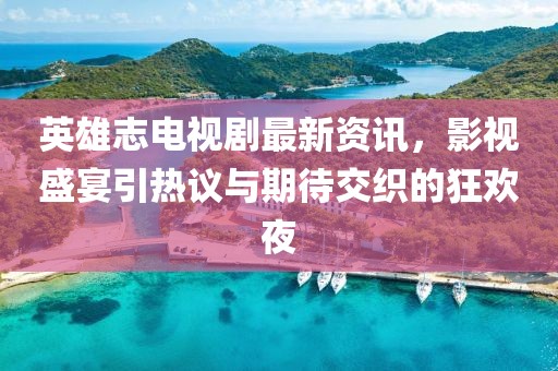 英雄志电视剧最新资讯，影视盛宴引热议与期待交织的狂欢夜