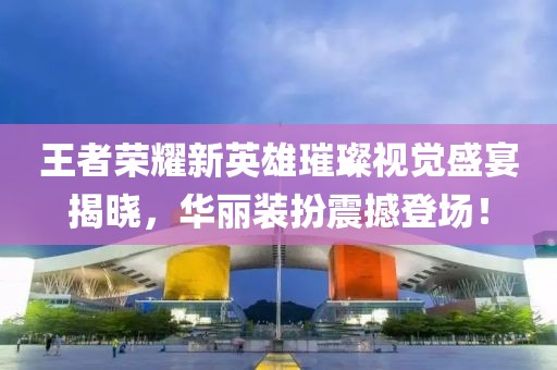 王者荣耀新英雄璀璨视觉盛宴揭晓，华丽装扮震撼登场！