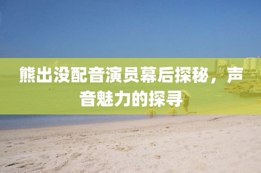 熊出没配音演员幕后探秘，声音魅力的探寻