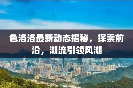色洛洛最新动态揭秘，探索前沿，潮流引领风潮