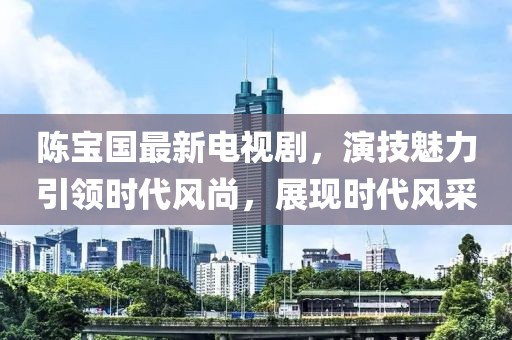 陈宝国最新电视剧，演技魅力引领时代风尚，展现时代风采