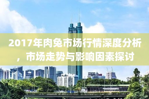 2017年肉兔市场行情深度分析，市场走势与影响因素探讨