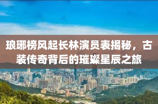 琅琊榜风起长林演员表揭秘，古装传奇背后的璀璨星辰之旅