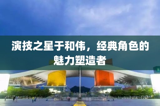演技之星于和伟，经典角色的魅力塑造者