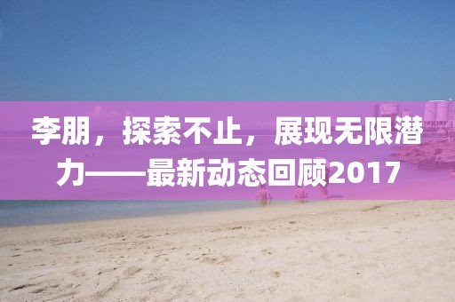 李朋，探索不止，展现无限潜力——最新动态回顾2017