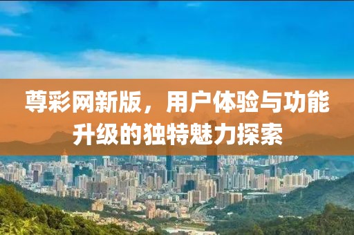 尊彩网新版，用户体验与功能升级的独特魅力探索