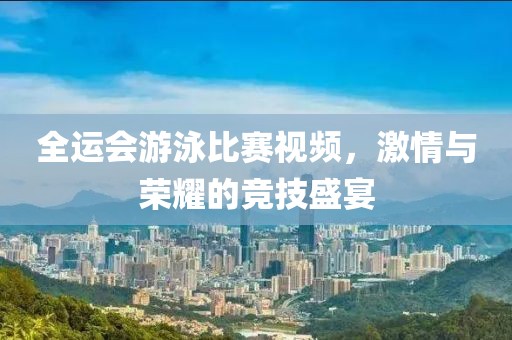 全运会游泳比赛视频，激情与荣耀的竞技盛宴