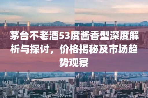 茅台不老酒53度酱香型深度解析与探讨，价格揭秘及市场趋势观察