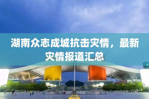 湖南众志成城抗击灾情，最新灾情报道汇总