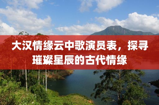 大汉情缘云中歌演员表，探寻璀璨星辰的古代情缘