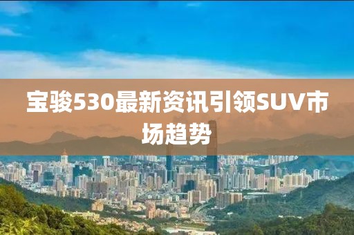 宝骏530最新资讯引领SUV市场趋势