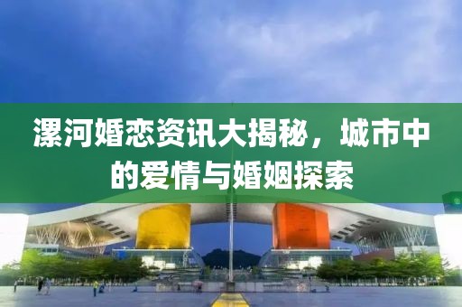 漯河婚恋资讯大揭秘，城市中的爱情与婚姻探索