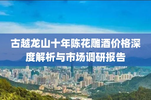 古越龙山十年陈花雕酒价格深度解析与市场调研报告