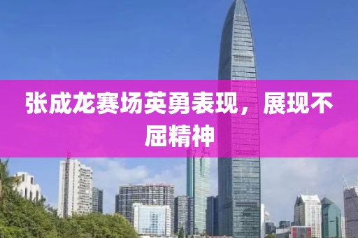 张成龙赛场英勇表现，展现不屈精神