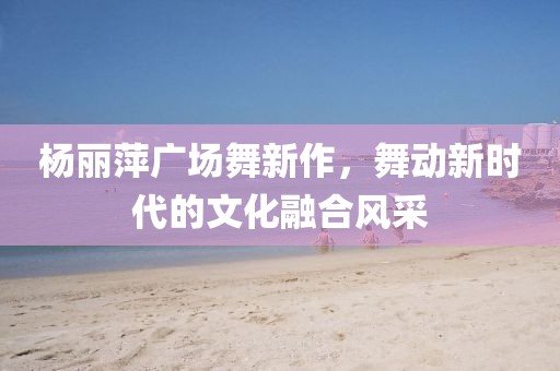 杨丽萍广场舞新作，舞动新时代的文化融合风采