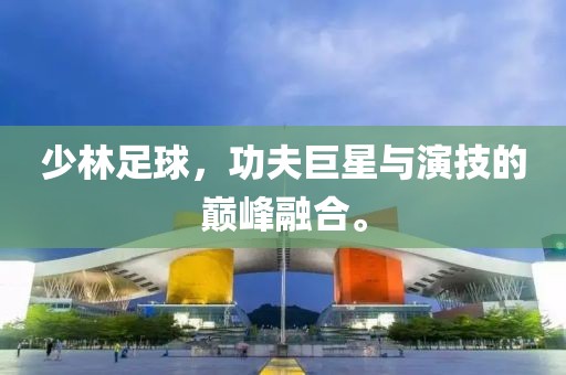 少林足球，功夫巨星与演技的巅峰融合。