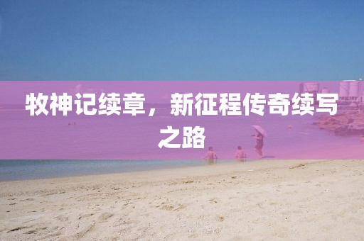 牧神记续章，新征程传奇续写之路