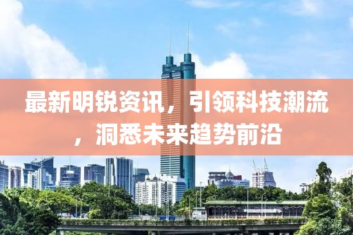 最新明锐资讯，引领科技潮流，洞悉未来趋势前沿
