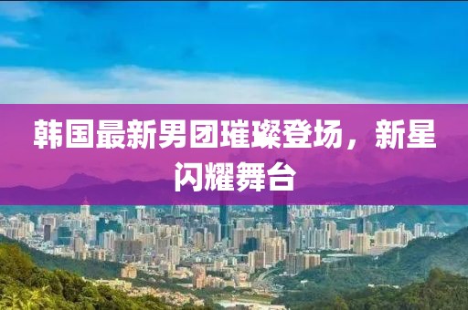 韩国最新男团璀璨登场，新星闪耀舞台