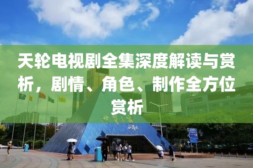 天轮电视剧全集深度解读与赏析，剧情、角色、制作全方位赏析