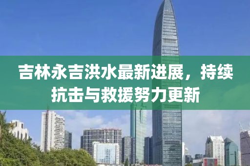 吉林永吉洪水最新进展，持续抗击与救援努力更新