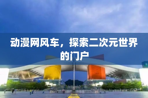 动漫网风车，探索二次元世界的门户