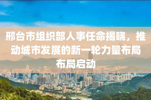 邢台市组织部人事任命揭晓，推动城市发展的新一轮力量布局布局启动