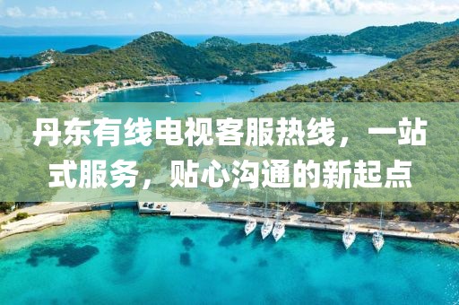 丹东有线电视客服热线，一站式服务，贴心沟通的新起点