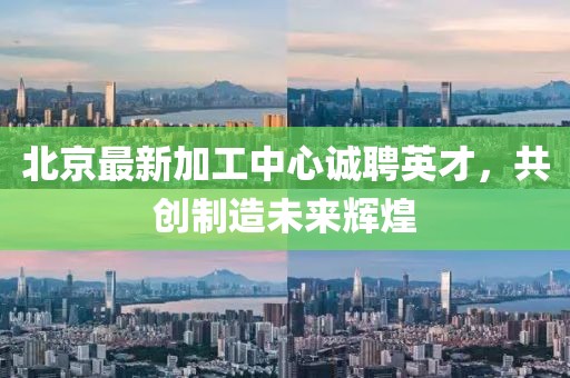 北京最新加工中心诚聘英才，共创制造未来辉煌
