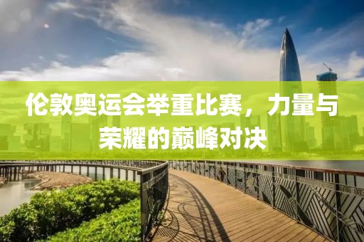 伦敦奥运会举重比赛，力量与荣耀的巅峰对决