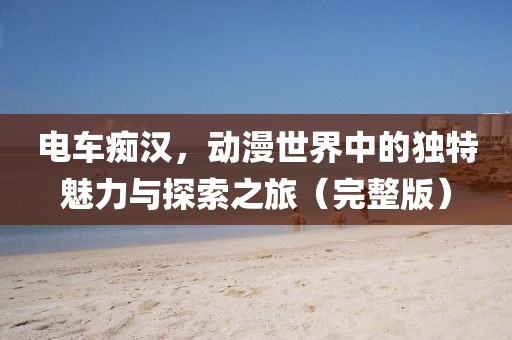电车痴汉，动漫世界中的独特魅力与探索之旅（完整版）