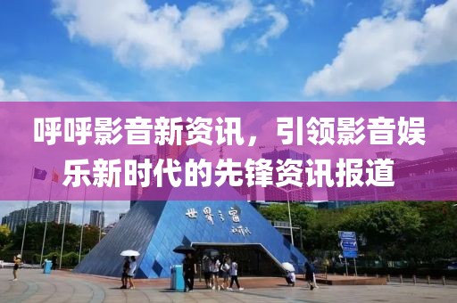 呼呼影音新资讯，引领影音娱乐新时代的先锋资讯报道