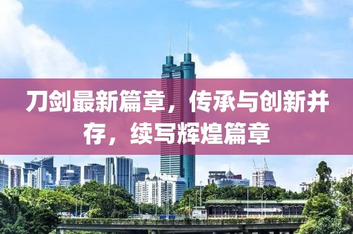 刀剑最新篇章，传承与创新并存，续写辉煌篇章