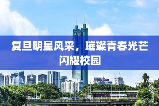 复旦明星风采，璀璨青春光芒闪耀校园