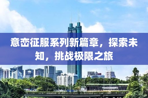 意峦征服系列新篇章，探索未知，挑战极限之旅