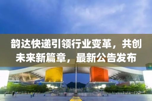 韵达快递引领行业变革，共创未来新篇章，最新公告发布