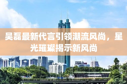 吴磊最新代言引领潮流风尚，星光璀璨揭示新风尚