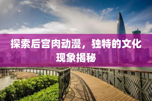 探索后宫肉动漫，独特的文化现象揭秘