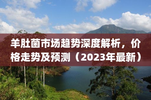 羊肚菌市场趋势深度解析，价格走势及预测（2023年最新）