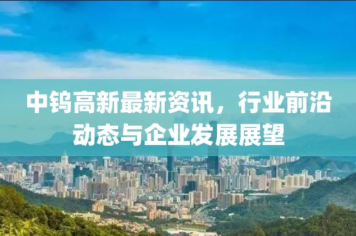 中钨高新最新资讯，行业前沿动态与企业发展展望