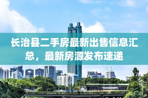 长治县二手房最新出售信息汇总，最新房源发布速递