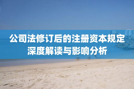 公司法修订后的注册资本规定深度解读与影响分析