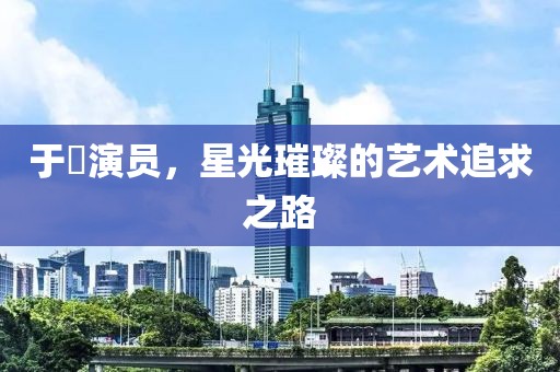 于溁演员，星光璀璨的艺术追求之路