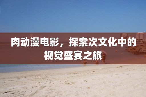 肉动漫电影，探索次文化中的视觉盛宴之旅