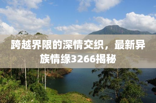 跨越界限的深情交织，最新异族情缘3266揭秘