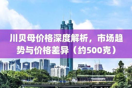 川贝母价格深度解析，市场趋势与价格差异（约500克）