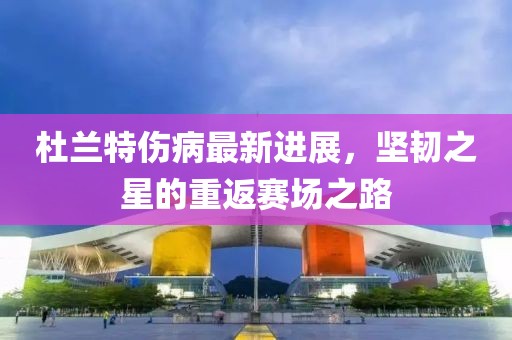 杜兰特伤病最新进展，坚韧之星的重返赛场之路
