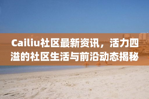 Cailiu社区最新资讯，活力四溢的社区生活与前沿动态揭秘