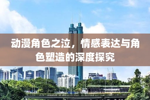 动漫角色之泣，情感表达与角色塑造的深度探究